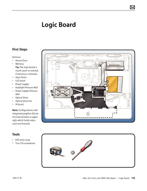 Page 178iMac (21.5-inch, Late 2009) Take Apart — Logic Board 178 2010-11-18
First Steps
Remove:
• Access Door
•  Memory 
Tip: The logic board is 
much easier to reinstall 
if memory is removed.
•  Glass Panel
•  LCD Panel
•  Power Supply
•  Backlight Pressure Wall
•  Power Supply Pressure 
Wall
•  Optical Drive
•  Optical Drive Fan
•  IR Board
Note: Configurations with 
integrated graphics (IG) do 
not have bracket at upper 
right which holds video 
card and heatsink.
Tools
•  ESD wrist strap
•  Torx T10...