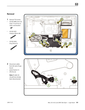 Page 179iMac (21.5-inch, Late 2009) Take Apart — Logic Board 179 2010-11-18
Removal
1 
Remove T10 screws:
•  (2) 922-6800, short (S) 
(only 1 if unit has no 
video card bracket)
• (2) 922-9237, 
medium 20mm (M)
• (3) 922-9243, 
long 24mm (L)
2 Disconnect cables 
from left side of logic 
board:
•  power button (1)
•  CPU fan (2)
Note: IR cable (3)
should have already 
been disconnected.  