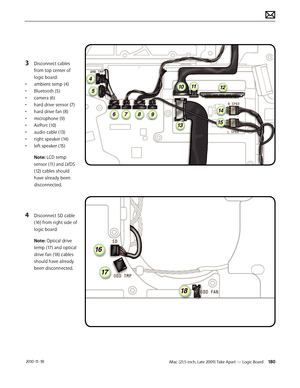 Page 180iMac (21.5-inch, Late 2009) Take Apart — Logic Board 180 2010-11-18
3 Disconnect cables 
from top center of 
logic board:
•  ambient temp (4)
•  Bluetooth (5)
•  camera (6)
•  hard drive sensor (7)
•  hard drive fan (8)
•  microphone (9)
•  AirPort (10)
•  audio cable (13)
•  right speaker (14)
•  left speaker (15)
Note: LCD temp 
sensor (11) and LVDS 
(12) cables should 
have already been 
disconnected.
4 Disconnect SD cable 
(16) from right side of 
logic board:
Note: Optical drive 
temp (17) and...