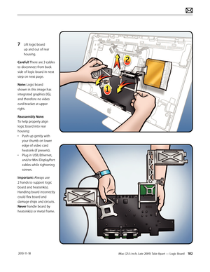 Page 182iMac (21.5-inch, Late 2009) Take Apart — Logic Board 182 2010-11-18
7 Lift logic board 
up and out of rear 
housing.
Careful! There are 3 cables 
to disconnect from back 
side of logic board in next 
step on next page.
Note: Logic board 
shown in this image has 
integrated graphics (IG), 
and therefore no video 
card bracket at upper 
right.
Reassembly Note:  
To help properly align 
logic board into rear 
housing:
•  Push up gently with 
your thumb on lower 
edge of video card 
heatsink (if present).
•...