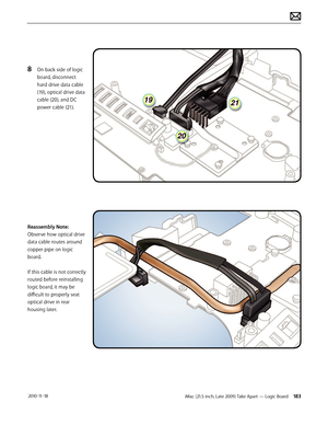 Page 183iMac (21.5-inch, Late 2009) Take Apart — Logic Board 183 2010-11-18
8 On back side of logic 
board, disconnect 
hard drive data cable 
(19), optical drive data 
cable (20), and DC 
power cable (21).
Reassembly Note: 
Observe how optical drive 
data cable routes around 
copper pipe on logic 
board.  
 
If this cable is not correctly 
routed before reinstalling 
logic board, it may be 
difficult to properly seat 
optical drive in rear 
housing later.  