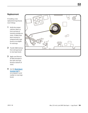 Page 184iMac (21.5-inch, Late 2009) Take Apart — Logic Board 184 2010-11-18
Replacement
If installing a new 
replacement logic board, 
note 4 things:
1 Verify that tamper 
indicator labels on 
front and back of 
heatsink assembly are 
intact.  If labels have 
been removed or 
tampered with, logic 
board is not eligible 
for exchange. 
2 Transfer RAM memory 
from old logic board 
to new logic board.
3 Apply new Ethernet 
ID label (included in 
box with new logic 
board) to bottom of 
stand.
4 Use the Blank Board...