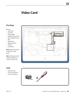 Page 185iMac (21.5-inch, Late 2009) Take Apart — Video Card 185 2010-11-18
First Steps
Remove:
• Glass Panel
•  LCD Panel
•  Power Supply
•  Backlight Pressure Wall
•  Power Supply Pressure 
Wall
•  Optical Drive
•  Optical Drive Fan
•  IR Board
•  Logic Board
Note: Video card attaches 
to back side of logic 
board. 
Note: Configurations with 
integrated graphics do  
not have a video card.
Tools
•  ESD wrist strap
•  Torx T10 screwdriver
•  Torx T8 screwdriver
Video Card  