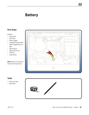 Page 187iMac (21.5-inch, Late 2009) Take Apart — Battery 187 2010-11-18
First Steps
Remove:
• Glass Panel
•  LCD Panel
•  Power Supply
•  Backlight Pressure Wall
•  Power Supply Pressure 
Wall
•  Optical Drive
•  Optical Drive Fan
•  IR Board
•  Logic Board
Note: Battery is located on  
back side of logic board.
Tools
•  ESD wrist strap
•  Black stick
Battery  