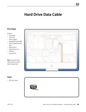 Page 189iMac (21.5-inch, Late 2009) Take Apart — Hard Drive Data Cable 189 2010-11-18
First Steps
Remove:
• Glass Panel
•  LCD Panel
•  Power Supply
•  Backlight Pressure Wall
•  Power Supply Pressure 
Wall
•  Optical Drive
•  Optical Drive Fan
•  IR Board
•  Logic Board
Note: Hard drive data 
cable attaches to back 
side of logic board.
Tools
•  ESD wrist strap
Hard Drive Data Cable  