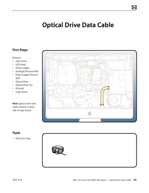 Page 191iMac (21.5-inch, Late 2009) Take Apart — Optical Drive Data Cable 191 2010-11-18
First Steps
Remove:
• Glass Panel
•  LCD Panel
•  Power Supply
•  Backlight Pressure Wall
•  Power Supply Pressure 
Wall
•  Optical Drive
•  Optical Drive Fan
•  IR Board
•  Logic Board
Note: Optical drive data 
cable attaches to back 
side of logic board.
Tools
•  ESD wrist strap
Optical Drive Data Cable  