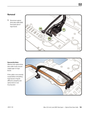 Page 192iMac (21.5-inch, Late 2009) Take Apart — Optical Drive Data Cable 192 2010-11-18
Removal
1 
Disconnect optical 
drive data cable (#20) 
from back side of 
logic board.
Reassembly Note: 
Observe how optical drive 
data cable routes around 
copper pipe on logic 
board.  
 
If this cable is not correctly 
routed before reinstalling 
logic board, it may be 
difficult to properly seat 
optical drive in rear 
housing later.  