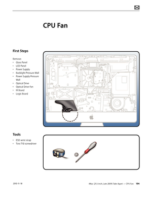 Page 194iMac (21.5-inch, Late 2009) Take Apart — CPU Fan 194 2010-11-18
First Steps
Remove:
• Glass Panel
•  LCD Panel
•  Power Supply
•  Backlight Pressure Wall
•  Power Supply Pressure 
Wall
•  Optical Drive
•  Optical Drive Fan
•  IR Board
•  Logic Board
Tools
• ESD wrist strap
•  Torx T10 screwdriver
CPU Fan  