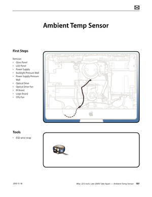 Page 197iMac (21.5-inch, Late 2009) Take Apart — Ambient Temp Sensor 197 2010-11-18
First Steps
Remove:
• Glass Panel
•  LCD Panel
•  Power Supply
•  Backlight Pressure Wall
•  Power Supply Pressure 
Wall
•  Optical Drive
•  Optical Drive Fan
•  IR Board
•  Logic Board
•  CPU Fan
Tools
• ESD wrist strap
Ambient Temp Sensor  