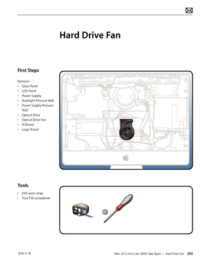 Page 203iMac (21.5-inch, Late 2009) Take Apart — Hard Drive Fan 203 2010-11-18
First Steps
Remove:
• Glass Panel
•  LCD Panel
•  Power Supply
•  Backlight Pressure Wall
•  Power Supply Pressure 
Wall
•  Optical Drive
•  Optical Drive Fan
•  IR Board
•  Logic Board
Tools
• ESD wrist strap
•  Torx T10 screwdriver
Hard Drive Fan  