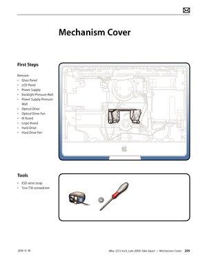 Page 205iMac (21.5-inch, Late 2009) Take Apart — Mechanism Cover 205 2010-11-18
First Steps
Remove:
• Glass Panel
•  LCD Panel
•  Power Supply
•  Backlight Pressure Wall
•  Power Supply Pressure 
Wall
•  Optical Drive
•  Optical Drive Fan
•  IR Board
•  Logic Board
•  Hard Drive
•  Hard Drive Fan
Tools
• ESD wrist strap
•  Torx T10 screwdriver
Mechanism Cover  