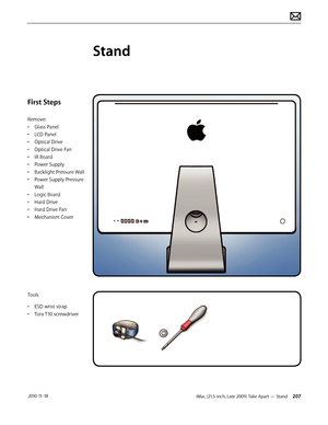 Page 207iMac (21.5-inch, Late 2009) Take Apart — Stand 207 2010-11-18
First Steps
Remove:
• Glass Panel
•  LCD Panel
•  Optical Drive
•  Optical Drive Fan
•  IR Board
•  Power Supply
•  Backlight Pressure Wall
•  Power Supply Pressure 
Wall
•  Logic Board
•  Hard Drive
•  Hard Drive Fan
•  Mechanism Cover
Tools
•  ESD wrist strap
•  Torx T10 screwdriver
Stand  