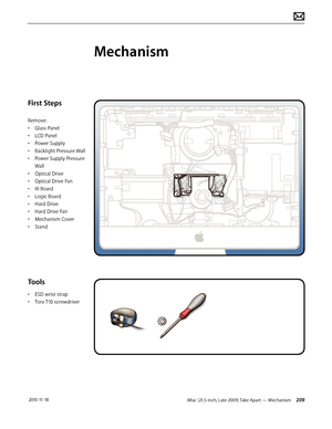 Page 209iMac (21.5-inch, Late 2009) Take Apart — Mechanism 209 2010-11-18
First Steps
Remove:
• Glass Panel
•  LCD Panel
•  Power Supply
•  Backlight Pressure Wall
•  Power Supply Pressure 
Wall
•  Optical Drive
•  Optical Drive Fan
•  IR Board
•  Logic Board
•  Hard Drive
•  Hard Drive Fan
•  Mechanism Cover
•  Stand
Tools
• ESD wrist strap
•  Torx T10 screwdriver
Mechanism  