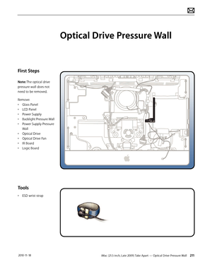 Page 211iMac (21.5-inch, Late 2009) Take Apart — Optical Drive Pressure Wall 211 2010-11-18
First Steps
Note: The optical drive 
pressure wall does not 
need to be removed.
Remove:
• Glass Panel
•  LCD Panel
•  Power Supply
•  Backlight Pressure Wall
•  Power Supply Pressure 
Wall
•  Optical Drive
•  Optical Drive Fan
•  IR Board
•  Logic Board
Tools
• ESD wrist strap
Optical Drive Pressure Wall  