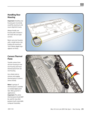 Page 215iMac (21.5-inch, Late 2009) Take Apart — Rear Housing 215 2010-11-18
Handling Rear 
Housing
Important: Handling rear 
housing part incorrectly 
could flex aluminum and 
cause alignment issues.
Always handle rear 
housing with 2 hands in 
the lower left and right 
corners. 
Never carry rear housing 
with a single hand, or by 
holding the aluminum 
“chin” (where Apple logo 
appears on front).
Camera Thermal 
Paste
Transfer camera from 
old rear housing to new 
rear housing and reuse 
thermal paste from old...