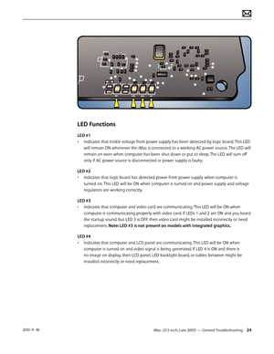 Page 24iMac (21.5-inch, Late 2009) — General Troubleshooting 242010-11-18
LED Functions
LED #1 
• Indicates that trickle voltage from power supply has been detected by logic board. This LED 
will remain ON whenever the iMac is connected to a working AC power source. The LED will 
remain on even when computer has been shut down or put to sleep. The LED will turn off 
only if AC power source is disconnected or power supply is faulty.
LED #2
•  Indicates that logic board has detected power from power supply when...