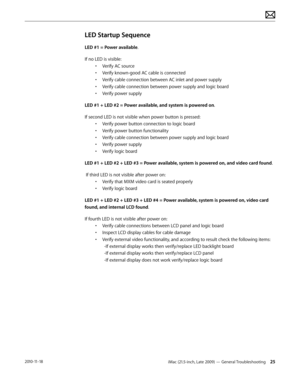 Page 25iMac (21.5-inch, Late 2009) — General Troubleshooting 252010-11-18
LED Startup Sequence
LED #1 = Power available.  
If no LED is visible:• Verify AC source 
•  Verify known-good AC cable is connected
•  Verify cable connection between AC inlet and power supply
•  Verify cable connection between power supply and logic board
•  Verify power supply
LED #1 + LED #2 = Power available, and system is powered on. 
If second LED is not visible when power button is pressed: • Verify power button connection to...