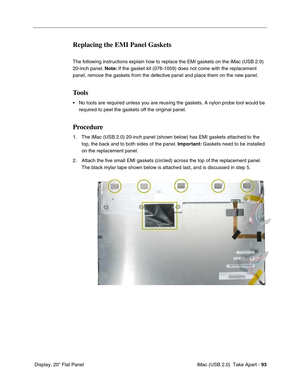 Page 102
 iMac (USB 2.0)  Take Apart - 93
 Display, 20" Flat Panel
Replacing the EMI Panel Gaskets
The following instructions explain how to replace the EMI gaskets on the iMac (USB 2.0) 
20-inch panel.  Note: If the gasket kit (076-1059) does not come with the replacement 
panel, remove the gaskets from the defective panel and place them on the new panel.
Tools
• No tools are required unless you are reusing the gaskets. A nylon probe \
tool would be  required to peel the gaskets off the original panel....