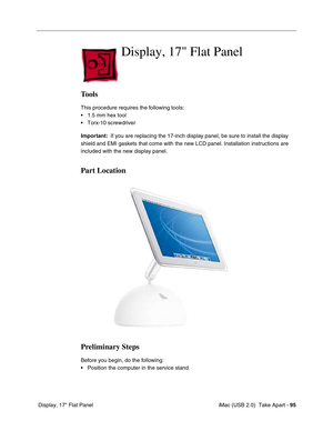 Page 104
 iMac (USB 2.0)  Take Apart - 95
 Display, 17" Flat Panel
Display, 17 Flat Panel
Tools
This procedure requires the following tools:
• 1.5 mm hex tool
• Torx-10 screwdriver
Important:   If you are replacing the 17-inch display panel, be sure to install the display 
shield and EMI gaskets that come with the new LCD panel. Installation instructions are 
included with the new display panel.
Part Location
Preliminary Steps
Before you begin, do the following:
• Position the computer in the service stand. 