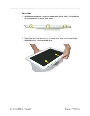 Page 105
96 - iMac (USB 2.0)  Take Apart
 Display, 17" Flat Panel
Procedure
1. Remove three screws that connect the back cover to the flat panel LCD display. Use 
the 1.5 mm hex tool to remove these screws. 
2. Support the back cover and push on the display bezel (as shown) to separate the  display bezel from the display’s back panel. 