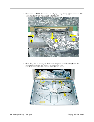 Page 107
98 - iMac (USB 2.0)  Take Apart
 Display, 17" Flat Panel
5. Disconnect the TMDS display connector by squeezing the clip (1) on each side of the 
connector. Gently pull the cable (2) out of the slot.
6. Raise the panel all the way up. Disconnect the power on LED cable (A) and the  microphone cable (B). Set the rear housing/shield aside. 