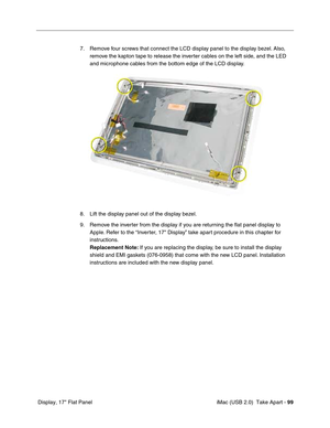 Page 108
 iMac (USB 2.0)  Take Apart - 99
 Display, 17" Flat Panel 7. Remove four screws that connect the LCD display panel to the display bezel. Also, 
remove the kapton tape to release the inverter cables on the left side, and the LED 
and microphone cables from the bottom edge of the LCD display. 
8. Lift the display panel out of the display bezel. 
9. Remove the inverter from the display if you are returning the flat panel display to  Apple. Refer to the “Inverter, 17" Display” take apart procedure...