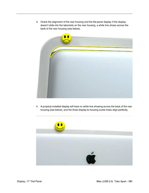 Page 110
 iMac (USB 2.0)  Take Apart - 101
 Display, 17" Flat Panel 3. Check the alignment of the rear housing and the flat panel display. If the display 
doesn’t slide into the tabs/slots on the rear housing, a white line s\
hows across the 
back of the rear housing (see below).
4. A properly installed display will have no white line showing across the back of the rear  housing (see below), and the three display-to-housing screw holes align perfectly. 