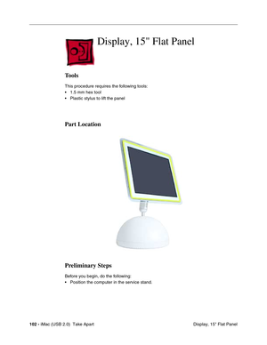 Page 111
102 - iMac (USB 2.0)  Take Apart
 Display, 15" Flat Panel
Display, 15 Flat Panel 
Tools
This procedure requires the following tools:
• 1.5 mm hex tool
• Plastic stylus to lift the panel
Part Location
Preliminary Steps
Before you begin, do the following:
• Position the computer in the service stand. 