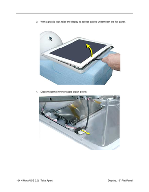 Page 113
104 - iMac (USB 2.0)  Take Apart
 Display, 15" Flat Panel
3. With a plastic tool, raise the display to access cables underneath the flat panel.
4. Disconnect the inverter cable shown below. 