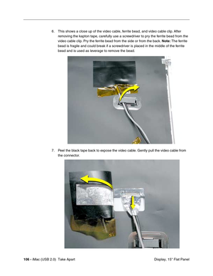 Page 115
106 - iMac (USB 2.0)  Take Apart
 Display, 15" Flat Panel
6. This shows a close up of the video cable, ferrite bead, and video cable clip. After 
removing the kapton tape, carefully use a screwdriver to pry the ferrite bead from the 
video cable clip. Pry the ferrite bead from the side or from the back.  Note: The ferrite 
bead is fragile and could break if a screwdriver is placed in the middle of the ferrite 
bead and is used as leverage to remove the bead. 
7. Peel the black tape back to expose...