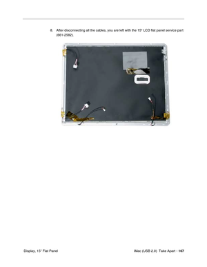 Page 116
 iMac (USB 2.0)  Take Apart - 107
 Display, 15" Flat Panel 8. After disconnecting all the cables, you are left with the 15" LCD flat panel service part 
(661-2582).  