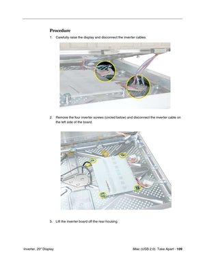 Page 118
 iMac (USB 2.0)  Take Apart - 109
 Inverter, 20" Display
Procedure
1. Carefully raise the display and disconnect the inverter cables. 
2. Remove the four inverter screws (circled below) and disconnect the inverter cable on 
the left side of the board. 
3. Lift the inverter board off the rear housing. 