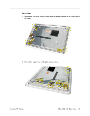 Page 120
 iMac (USB 2.0)  Take Apart - 111
 Inverter, 17" Display
Procedure
1. Remove the four panel screws (circled below) to access the inverter on the left side of 
the panel. 
2. Remove the kapton tape holding the cables in place. 