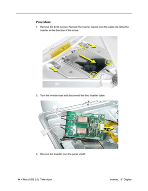 Page 123
114 - iMac (USB 2.0)  Take Apart
 Inverter, 15" Display
Procedure
1. Remove the three screws. Remove the inverter cables from the cable clip. Slide the 
inverter in the direction of the arrow. 
2. Turn the inverter over and disconnect the third inverter cable.
3. Remove the inverter from the panel shield. 