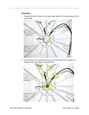 Page 125
116 - iMac (USB 2.0)  Take Apart
 Panel Shield, 15" Display
Procedure
1. Remove the three T-8 screws on the metal cable retainer. Lift the cable retainer off the 
panel shield. 
2. Remove the four T-10 screws in the center of the panel shield. Next, release the  cables from the metal clips on the panel shield. 