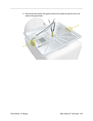 Page 126
 iMac (USB 2.0)  Take Apart - 117
 Panel Shield, 15" Display 3. Remove the side screws, then gently maneuver the cables through the hole in the 
center of the panel shield. 