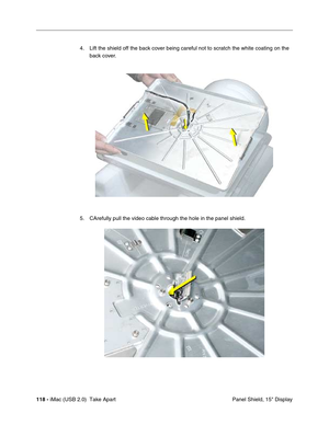 Page 127
118 - iMac (USB 2.0)  Take Apart
 Panel Shield, 15" Display
4. Lift the shield off the back cover being careful not to scratch the white coating on the 
back cover. 
5. CArefully pull the video cable through the hole in the panel shield. 