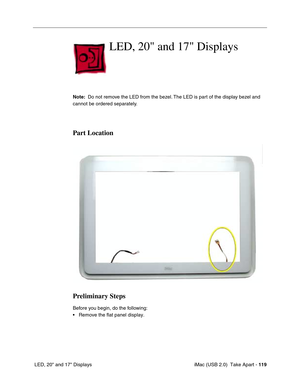 Page 128
 iMac (USB 2.0)  Take Apart - 119
 LED, 20" and 17" Displays
LED, 20 and 17 Displays
Note:   Do not remove the LED from the bezel. The LED is part of the display bezel and 
cannot be ordered separately. 
Part Location
Preliminary Steps
Before you begin, do the following:
• Remove the flat panel display. 