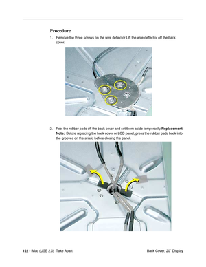 Page 131
122 - iMac (USB 2.0)  Take Apart
 Back Cover, 20" Display
Procedure
1. Remove the three screws on the wire deflector Lift the wire deflector off the back 
cover.
2. Peel the rubber pads off the back cover and set them aside temporarily.  Replacement 
Note:   Before replacing the back cover or LCD panel, press the rubber pads back into 
the grooves on the shield before closing the panel. 