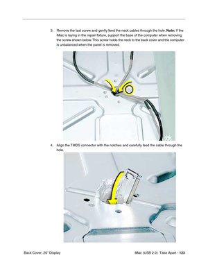 Page 132
 iMac (USB 2.0)  Take Apart - 123
 Back Cover, 20" Display 3. Remove the last screw and gently feed the neck cables through the hole. 
Note: If the 
iMac is laying in the repair fixture, support the base of the computer when removing 
the screw shown below. This screw holds the neck to the back cover and the computer 
is unbalanced when the panel is removed. 
4. Align the TMDS connector with the notches and carefully feed the cable through the  hole.  