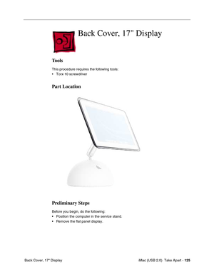 Page 134
 iMac (USB 2.0)  Take Apart - 125
 Back Cover, 17" Display
Back Cover, 17 Display
Tools
This procedure requires the following tools:
• Torx-10 screwdriver
Part Location
Preliminary Steps
Before you begin, do the following:
• Position the computer in the service stand.
• Remove the flat panel display. 
