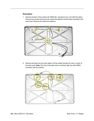 Page 135
126 - iMac (USB 2.0)  Take Apart
 Back Cover, 17" Display
Procedure
1. Note the location of the inverter (A),TMDS (B), microphone (C), and LED (D) cables. 
Remove four screws that secure the metal wire deflector and the base assembly to the 
back cover. Remove the metal wire deflector. 
2. Remove the tape from the neck cables. Pull the cables through the hole in center of  the back cover.  Note: The hole in the back cover is notched; align the wide TMDS 
connector with the notches. 