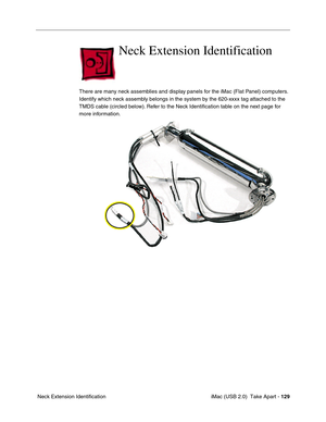 Page 138
 iMac (USB 2.0)  Take Apart - 129
 Neck Extension Identification
Neck Extension Identification 
There are many neck assemblies and display panels for the iMac (Flat Panel) computers. 
Identify which neck assembly belongs in the system by the 620-xxxx tag attached to the 
TMDS cable (circled below). Refer to the Neck Identification table on the next page for 
more information. 