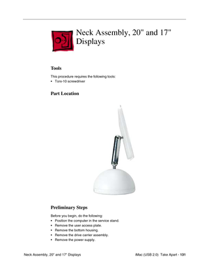 Page 140
 iMac (USB 2.0)  Take Apart - 131
 Neck Assembly, 20" and 17" Displays
Neck Assembly, 20 and 17 
Displays
Tools
This procedure requires the following tools:
• Torx-10 screwdriver
Part Location
Preliminary Steps
Before you begin, do the following:
• Position the computer in the service stand.
• Remove the user access plate.
• Remove the bottom housing.
• Remove the drive carrier assembly.
• Remove the power supply. 
