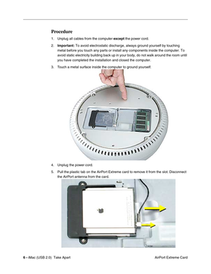 Page 15
 
6 -  
 iMac (USB 2.0)  Take Apart  AirPort Extreme Card 
Procedure
 
1. Unplug all cables from the computer   
except  
 the power cord. 
2.  
Important:  
 To avoid electrostatic discharge, always ground yourself by touching 
metal before you touch any parts or install any components inside the co\
mputer. To 
avoid static electricity building back up in your body, do not walk arou\
nd the room until 
you have completed the installation and closed the computer. 
3. Touch a metal surface inside the...