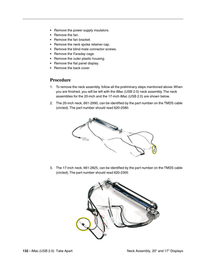 Page 141
132 - iMac (USB 2.0)  Take Apart
 Neck Assembly, 20" and 17" Displays
• Remove the power supply insulators.
• Remove the fan.
• Remove the fan bracket.
• Remove the neck spoke retainer cap.
• Remove the blind mate connector screws.
• Remove the Faraday cage.
• Remove the outer plastic housing.
• Remove the flat panel display.
• Remove the back cover 
Procedure
1. To remove the neck assembly, follow all the preliminary steps mentioned above. When 
you are finished, you will be left with the iMac...