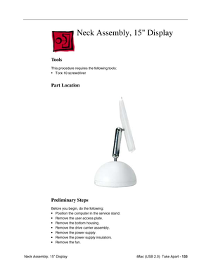 Page 142
 iMac (USB 2.0)  Take Apart - 133
 Neck Assembly, 15" Display
Neck Assembly, 15 Display
Tools
This procedure requires the following tools:
• Torx-10 screwdriver
Part Location
Preliminary Steps
Before you begin, do the following:
• Position the computer in the service stand.
• Remove the user access plate.
• Remove the bottom housing.
• Remove the drive carrier assembly.
• Remove the power supply.
• Remove the power supply insulators.
• Remove the fan. 