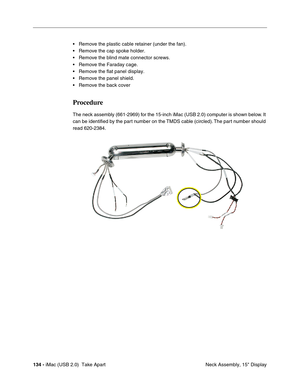 Page 143
134 - iMac (USB 2.0)  Take Apart
 Neck Assembly, 15" Display
• Remove the plastic cable retainer (under the fan).
• Remove the cap spoke holder.
• Remove the blind mate connector screws.
• Remove the Faraday cage.
• Remove the flat panel display.
• Remove the panel shield.
• Remove the back cover 
Procedure
The neck assembly (661-2969) for the 15-inch iMac (USB 2.0) computer is shown below. It 
can be identified by the part number on the TMDS cable (circled). The part number should 
read 620-2384. 