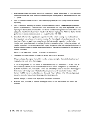 Page 147
2 - iMac (USB 2.0) Troubleshooting
 General Information
3. Whenever the17-inch LCD display (661-2715) is replaced, a display shield/gasket kit (076-0958) must 
be installed on the new panel. Instructions for installing the shield/gasket kit are included with the new 
LCD panel.
4. The LED and microphone are part of the 17-inch display bezel (922-5297); they cannot be ordered  separately.
5. The LED functions differently on the iMac (17-inch Flat Panel). The LED  does not light up when the 
power is on;...