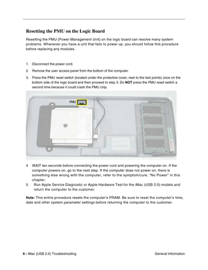 Page 151
6 - iMac (USB 2.0) Troubleshooting
 General Information
Resetting the PMU on the Logic Board
Resetting the PMU (Power Management Unit) on the logic board can resol\
ve many system 
problems. Whenever you have a unit that fails to power up, you should fo\
llow this procedure 
before replacing any modules.
1. Disconnect the power cord.
2. Remove the user access panel from the bottom of the computer.
3. Press the PMU reset switch (located under the protective cover, next to the test points) once on the...